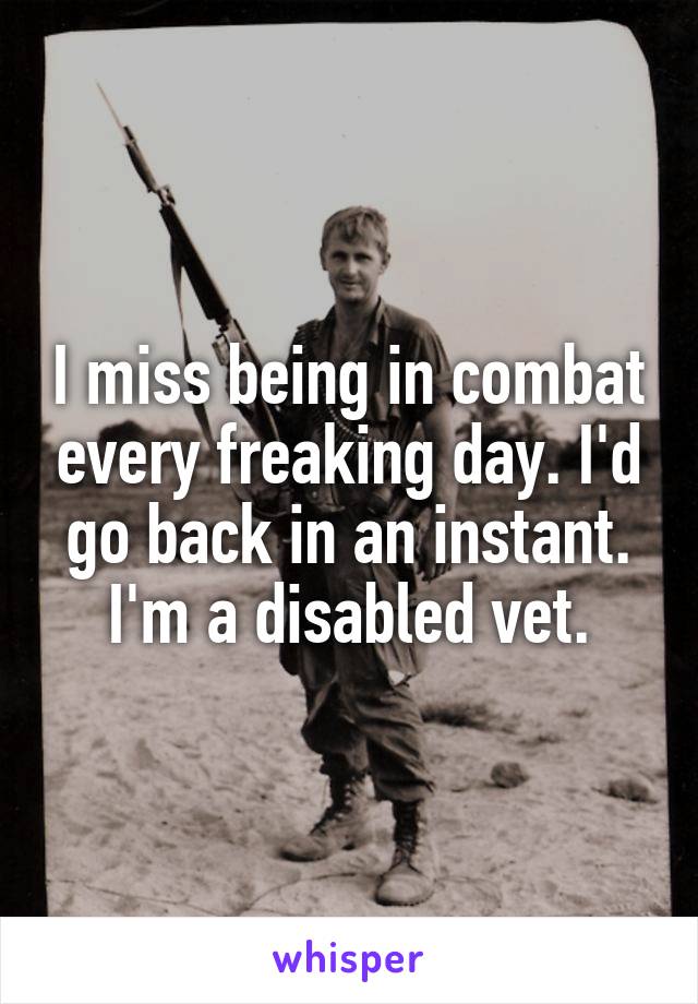 I miss being in combat every freaking day. I'd go back in an instant. I'm a disabled vet.