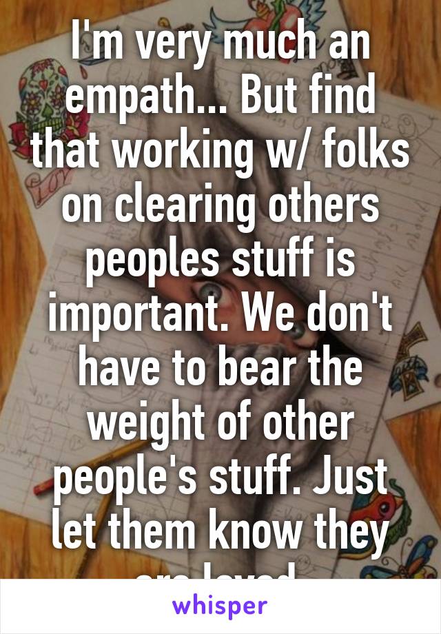 I'm very much an empath... But find that working w/ folks on clearing others peoples stuff is important. We don't have to bear the weight of other people's stuff. Just let them know they are loved.
