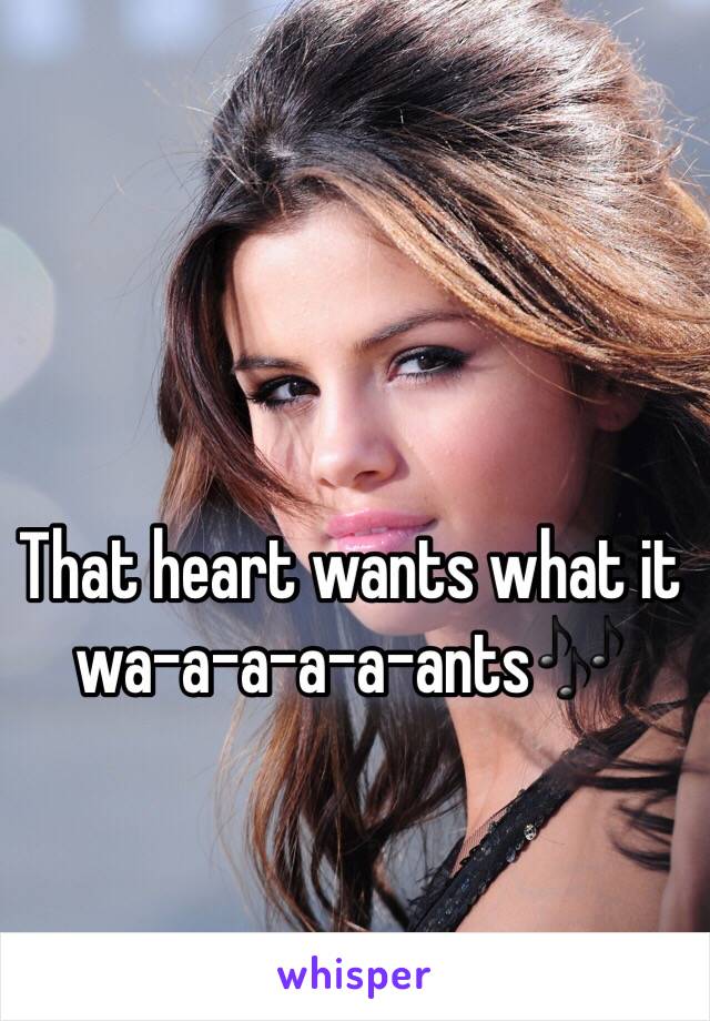 That heart wants what it wa-a-a-a-a-ants🎶