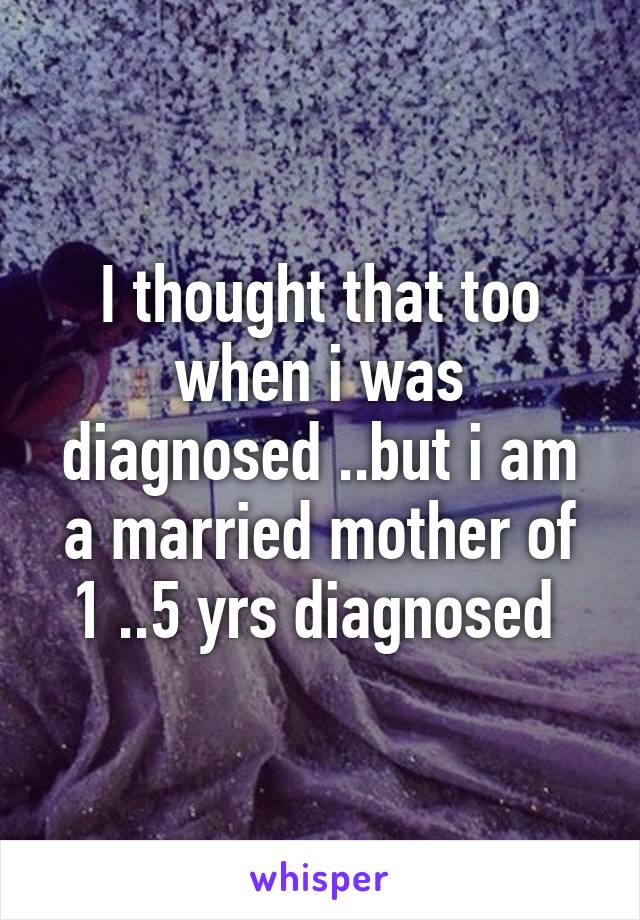 I thought that too when i was diagnosed ..but i am a married mother of 1 ..5 yrs diagnosed 