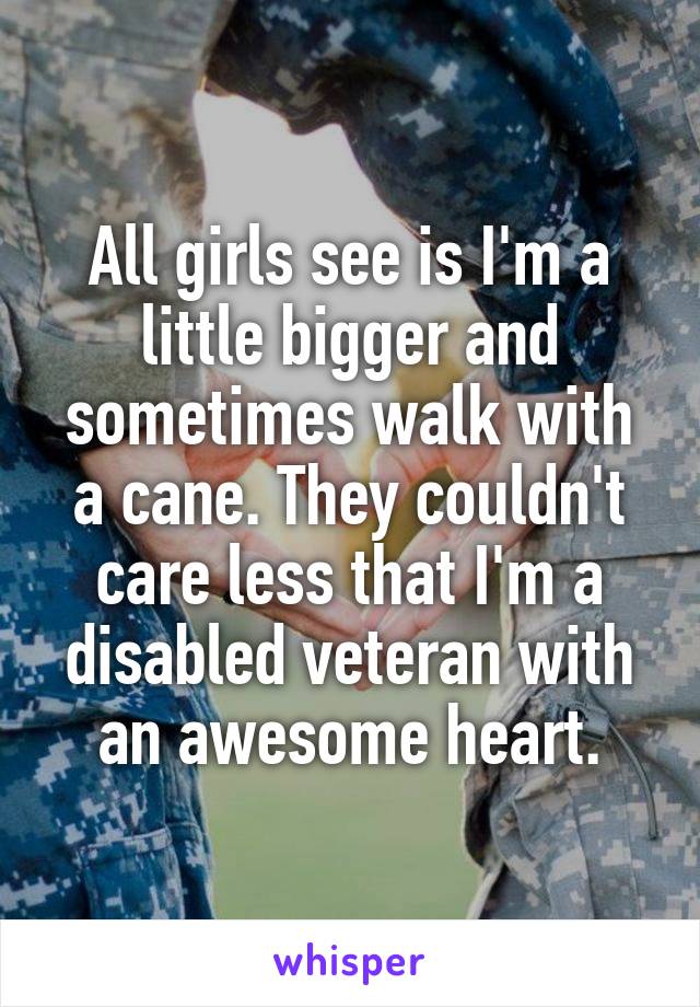 All girls see is I'm a little bigger and sometimes walk with a cane. They couldn't care less that I'm a disabled veteran with an awesome heart.