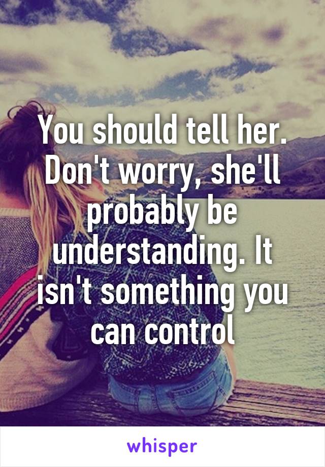 You should tell her. Don't worry, she'll probably be understanding. It isn't something you can control