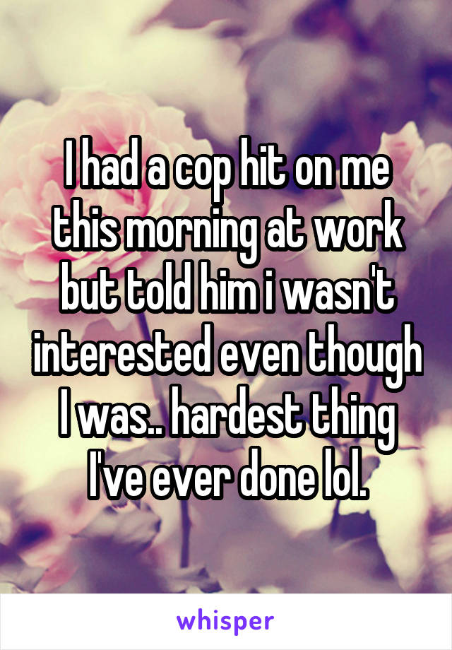 I had a cop hit on me this morning at work but told him i wasn't interested even though I was.. hardest thing I've ever done lol.