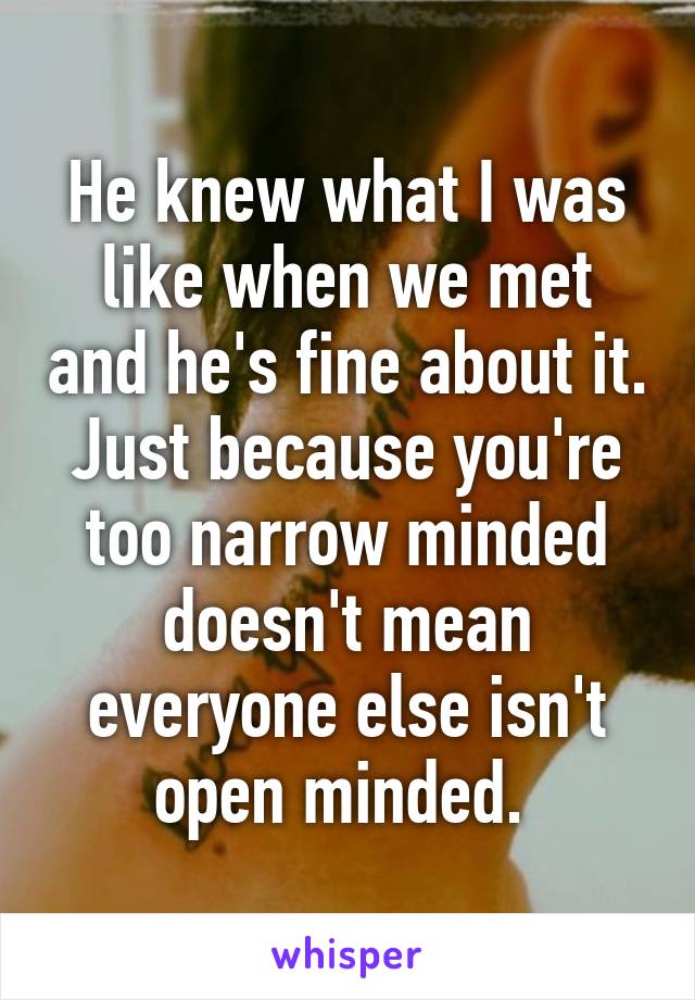 He knew what I was like when we met and he's fine about it. Just because you're too narrow minded doesn't mean everyone else isn't open minded. 