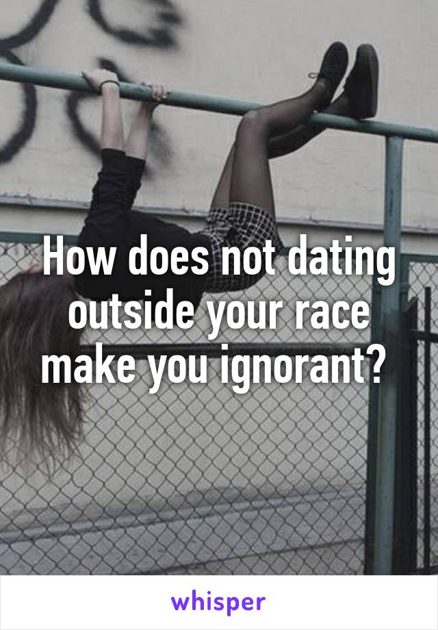 How does not dating outside your race make you ignorant? 