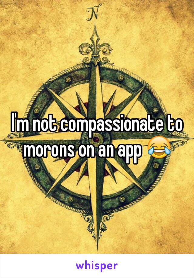 I'm not compassionate to morons on an app 😂