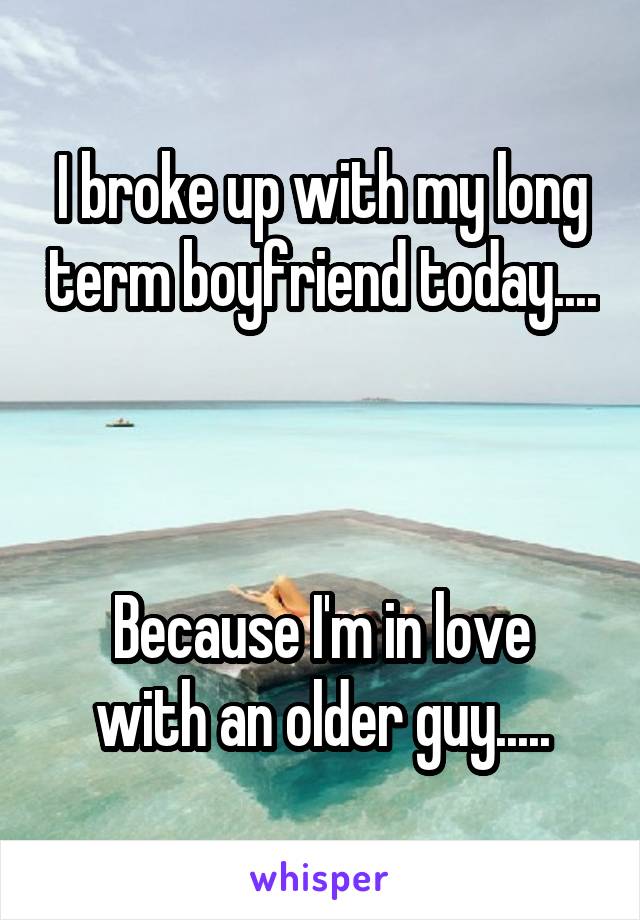 I broke up with my long term boyfriend today.... 


Because I'm in love with an older guy.....