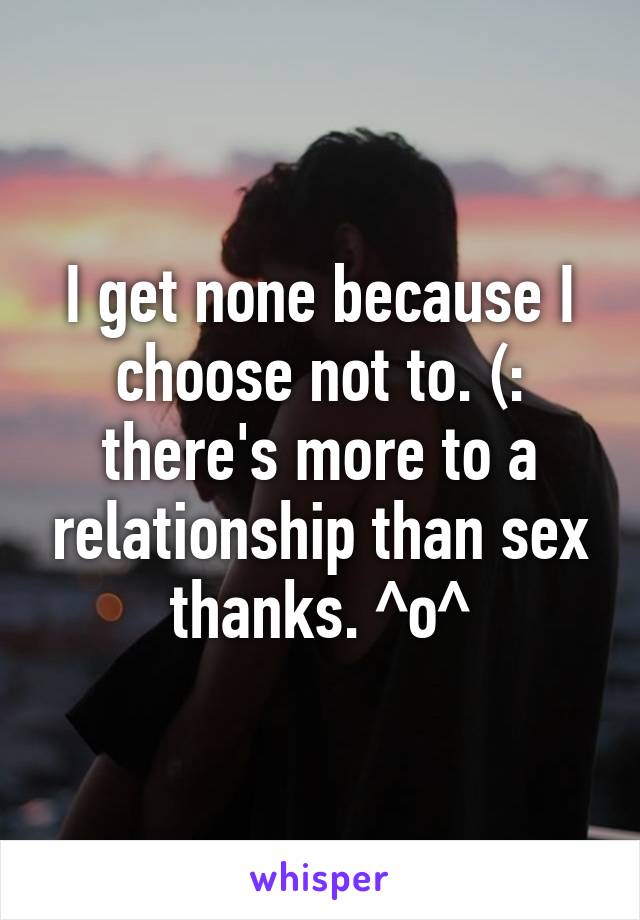 I get none because I choose not to. (: there's more to a relationship than sex thanks. ^o^