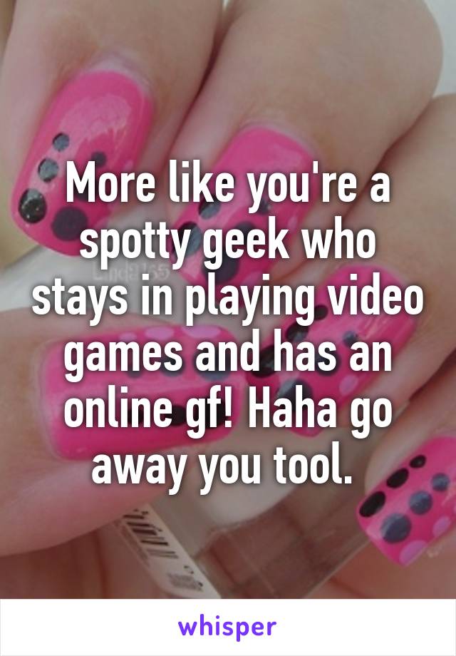 More like you're a spotty geek who stays in playing video games and has an online gf! Haha go away you tool. 