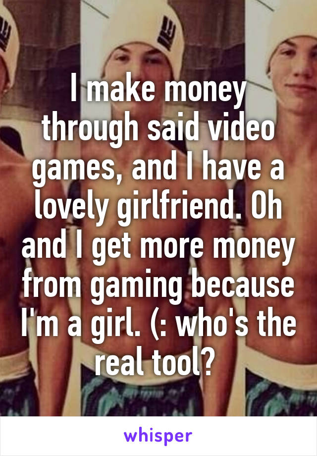 I make money through said video games, and I have a lovely girlfriend. Oh and I get more money from gaming because I'm a girl. (: who's the real tool? 