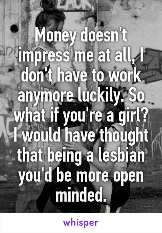 Money doesn't impress me at all, I don't have to work anymore luckily. So what if you're a girl? I would have thought that being a lesbian you'd be more open minded.