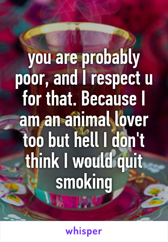 you are probably poor, and I respect u for that. Because I am an animal lover too but hell I don't think I would quit smoking