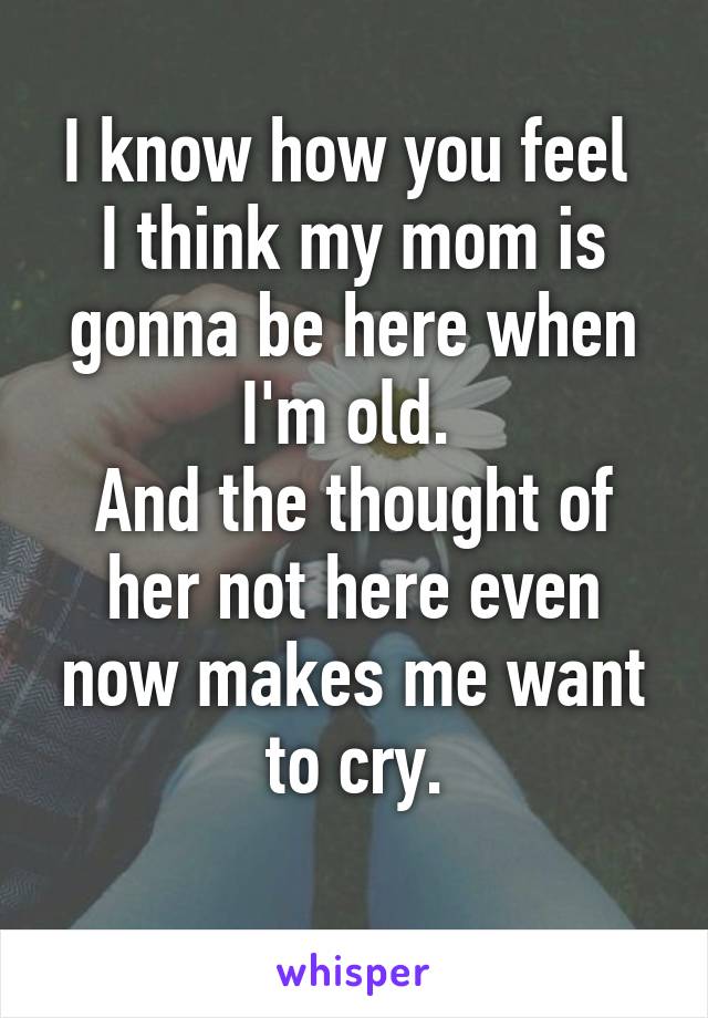 I know how you feel 
I think my mom is gonna be here when I'm old. 
And the thought of her not here even now makes me want to cry.
