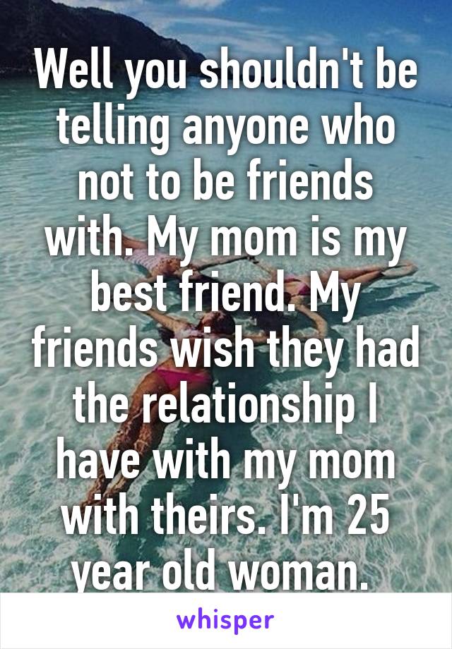 Well you shouldn't be telling anyone who not to be friends with. My mom is my best friend. My friends wish they had the relationship I have with my mom with theirs. I'm 25 year old woman. 