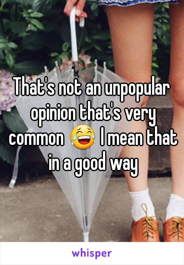 That's not an unpopular opinion that's very common 😂 I mean that in a good way