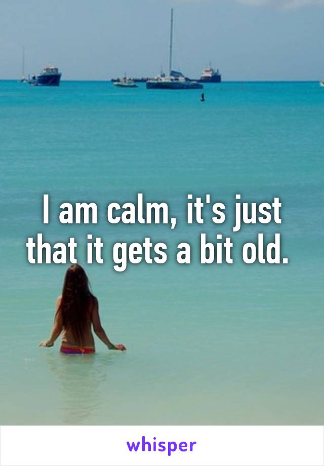 I am calm, it's just that it gets a bit old. 