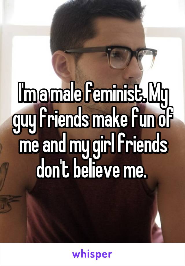 I'm a male feminist. My guy friends make fun of me and my girl friends don't believe me. 