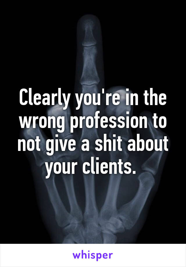 Clearly you're in the wrong profession to not give a shit about your clients. 