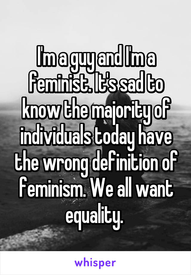 I'm a guy and I'm a feminist. It's sad to know the majority of individuals today have the wrong definition of feminism. We all want equality. 