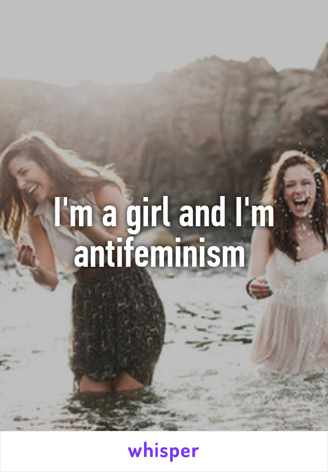 I'm a girl and I'm antifeminism 