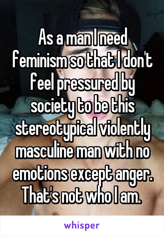 As a man I need feminism so that I don't feel pressured by society to be this stereotypical violently masculine man with no emotions except anger. That's not who I am. 