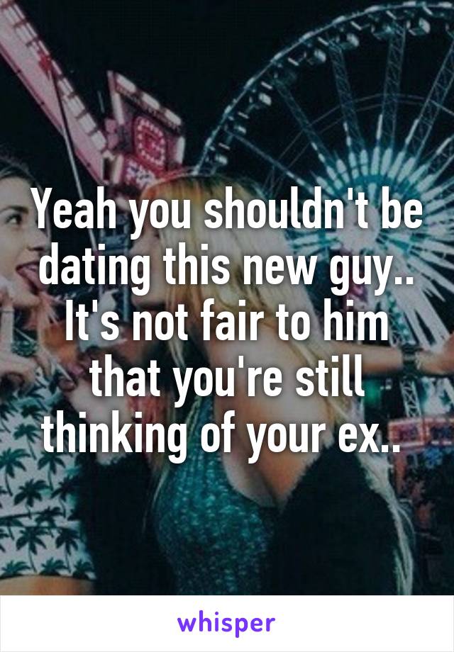 Yeah you shouldn't be dating this new guy.. It's not fair to him that you're still thinking of your ex.. 