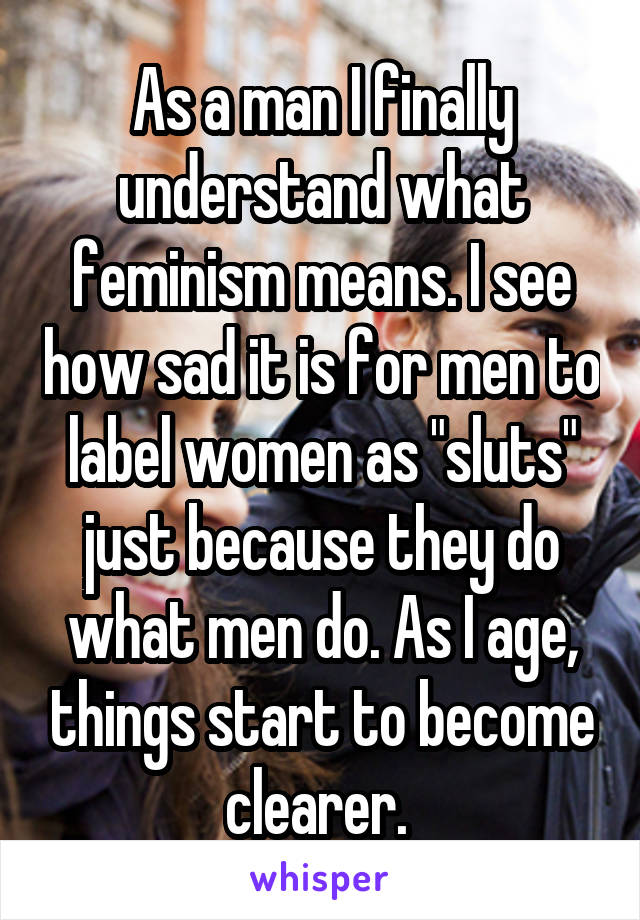 As a man I finally understand what feminism means. I see how sad it is for men to label women as "sluts" just because they do what men do. As I age, things start to become clearer. 