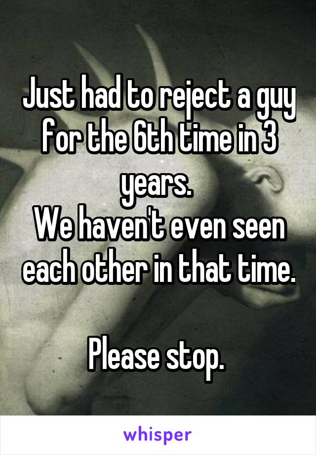 Just had to reject a guy for the 6th time in 3 years. 
We haven't even seen each other in that time. 
Please stop. 