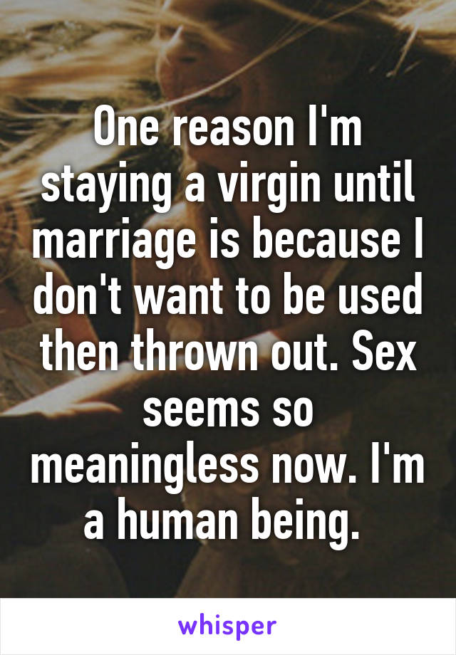 One reason I'm staying a virgin until marriage is because I don't want to be used then thrown out. Sex seems so meaningless now. I'm a human being. 