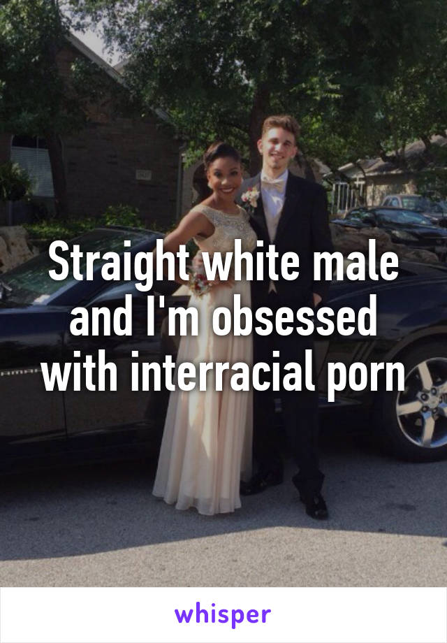 Straight white male and I'm obsessed with interracial porn