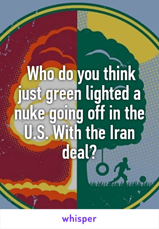  Who do you think just green lighted a nuke going off in the U.S. With the Iran deal?