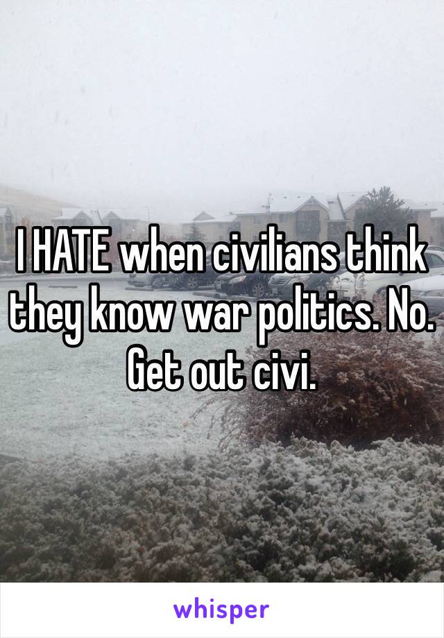 I HATE when civilians think they know war politics. No. Get out civi.