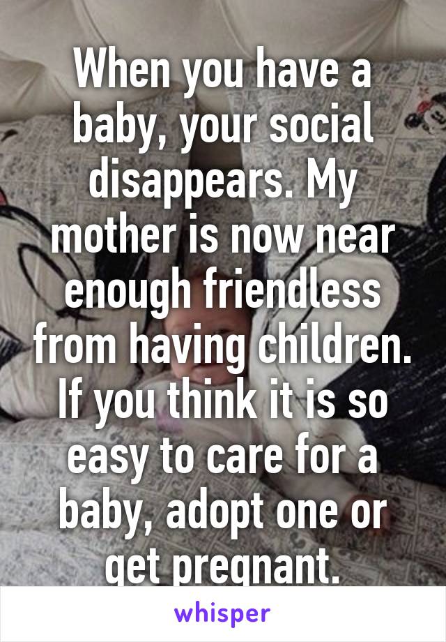 When you have a baby, your social disappears. My mother is now near enough friendless from having children.
If you think it is so easy to care for a baby, adopt one or get pregnant.