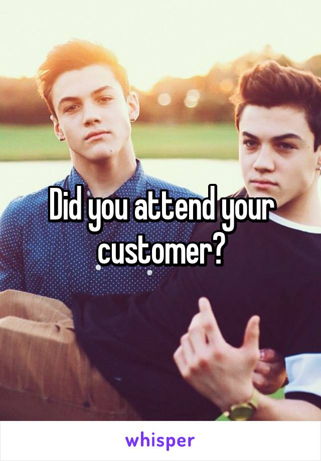 Did you attend your customer?