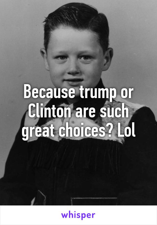 Because trump or Clinton are such great choices? Lol