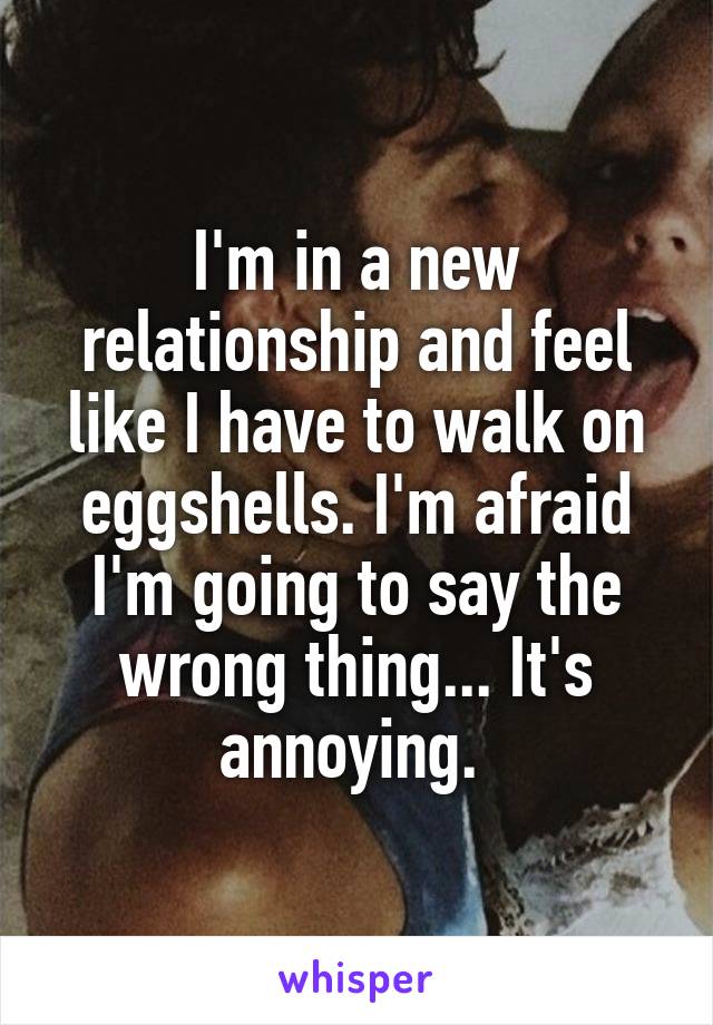 I'm in a new relationship and feel like I have to walk on eggshells. I'm afraid I'm going to say the wrong thing... It's annoying. 