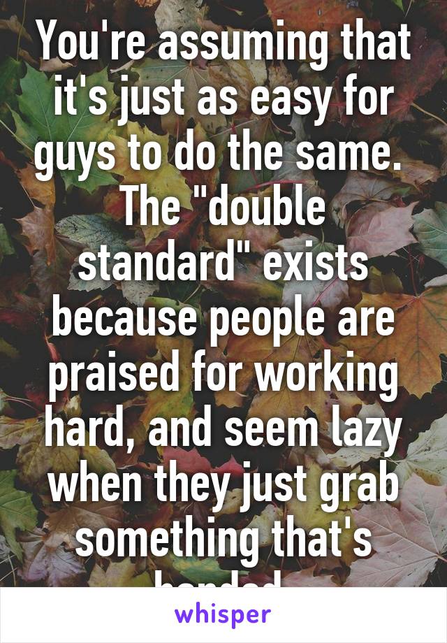 You're assuming that it's just as easy for guys to do the same.  The "double standard" exists because people are praised for working hard, and seem lazy when they just grab something that's handed 