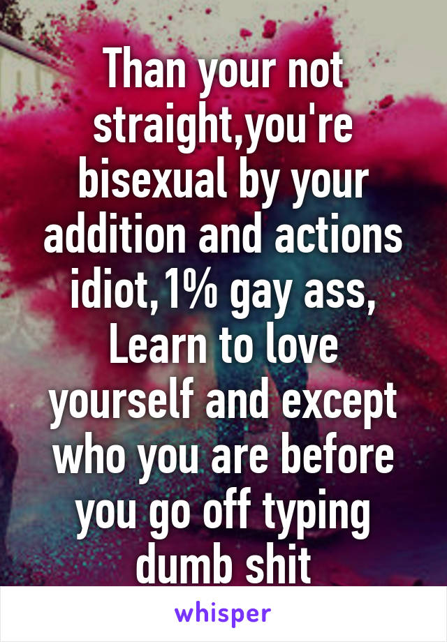 Than your not straight,you're bisexual by your addition and actions idiot,1% gay ass,
Learn to love yourself and except who you are before you go off typing dumb shit