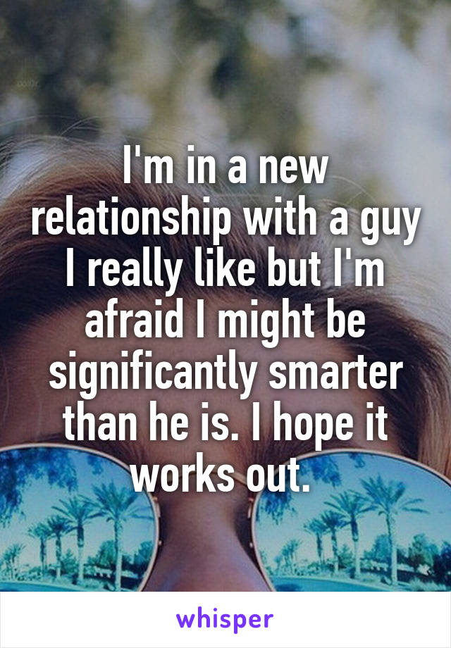 I'm in a new relationship with a guy I really like but I'm afraid I might be significantly smarter than he is. I hope it works out. 