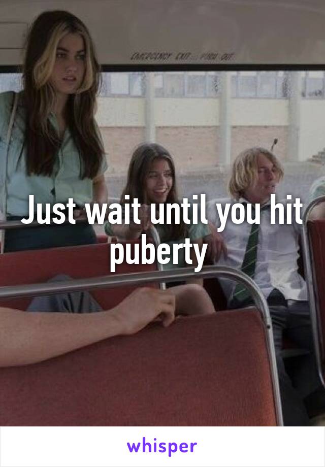 Just wait until you hit puberty 