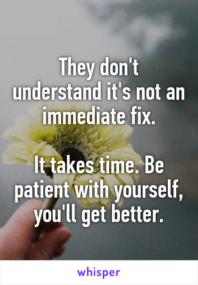They don't understand it's not an immediate fix.

It takes time. Be patient with yourself, you'll get better.