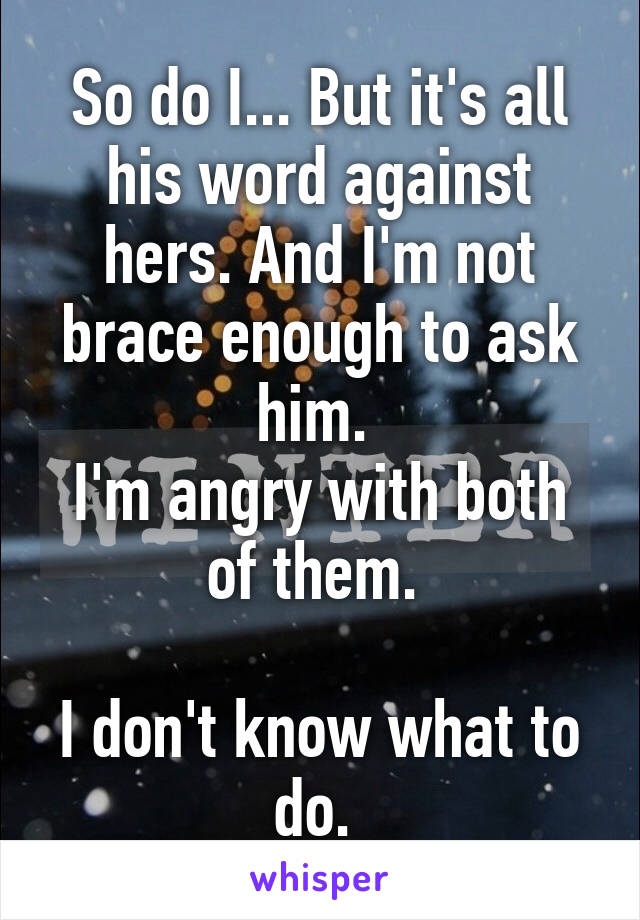 So do I... But it's all his word against hers. And I'm not brace enough to ask him. 
I'm angry with both of them. 

I don't know what to do. 