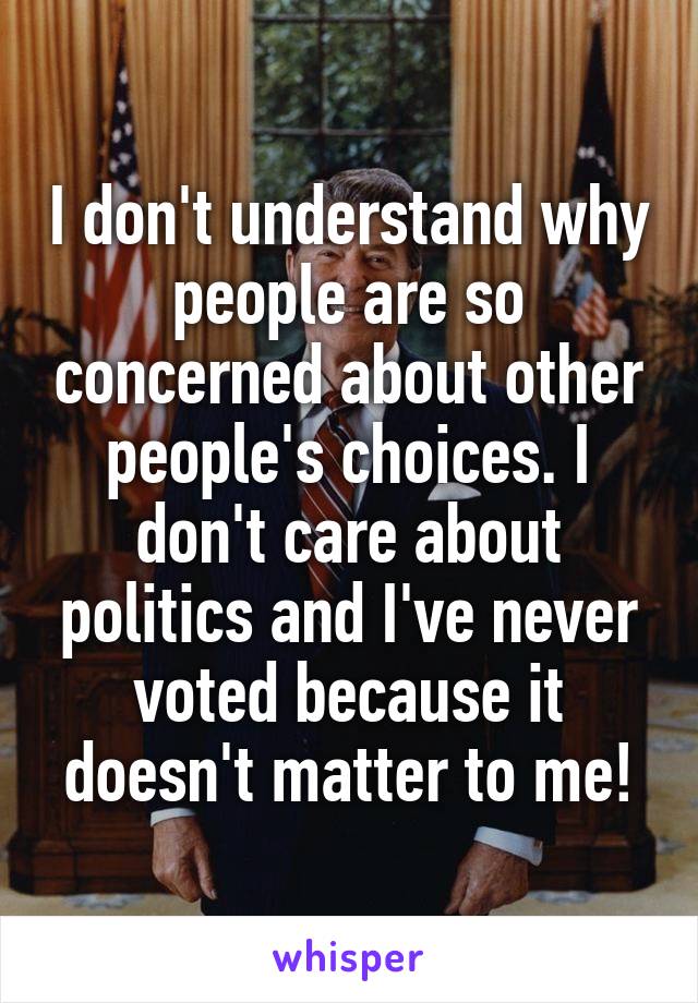 I don't understand why people are so concerned about other people's choices. I don't care about politics and I've never voted because it doesn't matter to me!
