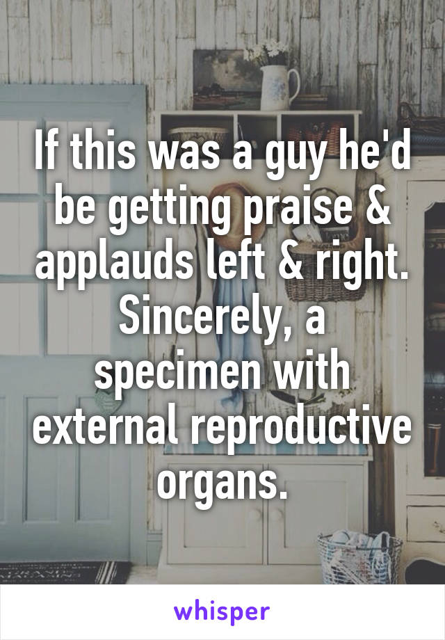 If this was a guy he'd be getting praise & applauds left & right.
Sincerely, a specimen with external reproductive organs.