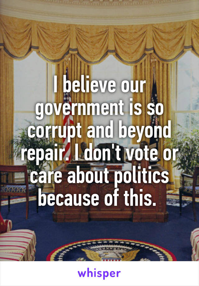 I believe our government is so corrupt and beyond repair. I don't vote or care about politics because of this. 