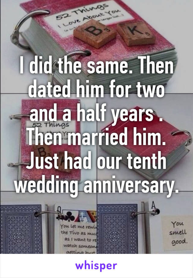 I did the same. Then dated him for two and a half years . Then married him. Just had our tenth wedding anniversary.  