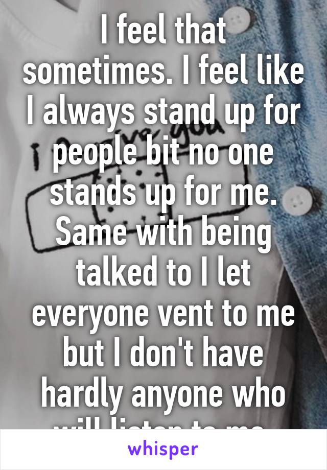 I feel that sometimes. I feel like I always stand up for people bit no one stands up for me. Same with being talked to I let everyone vent to me but I don't have hardly anyone who will listen to me.