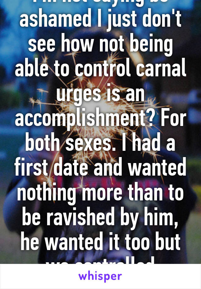 I'm not saying be ashamed I just don't see how not being able to control carnal urges is an accomplishment? For both sexes. I had a first date and wanted nothing more than to be ravished by him, he wanted it too but we controlled ourselves.