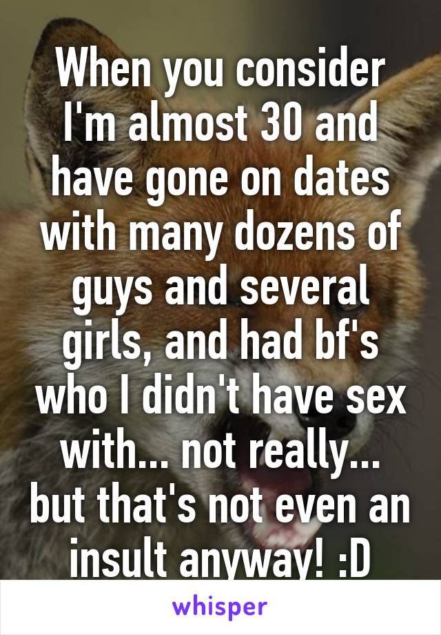 When you consider I'm almost 30 and have gone on dates with many dozens of guys and several girls, and had bf's who I didn't have sex with... not really... but that's not even an insult anyway! :D