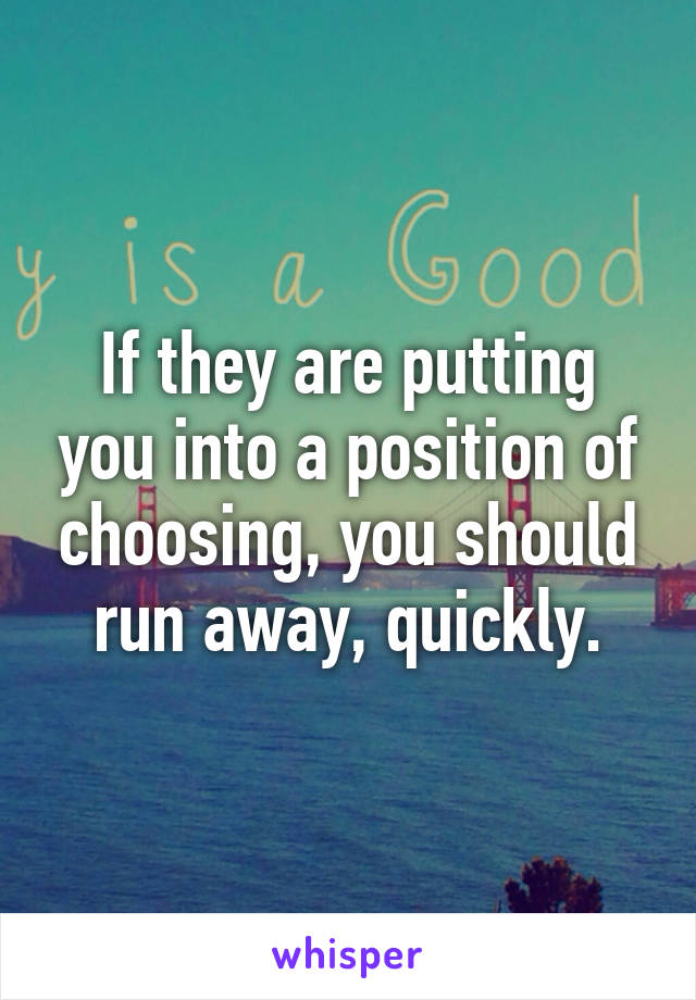 If they are putting you into a position of choosing, you should run away, quickly.